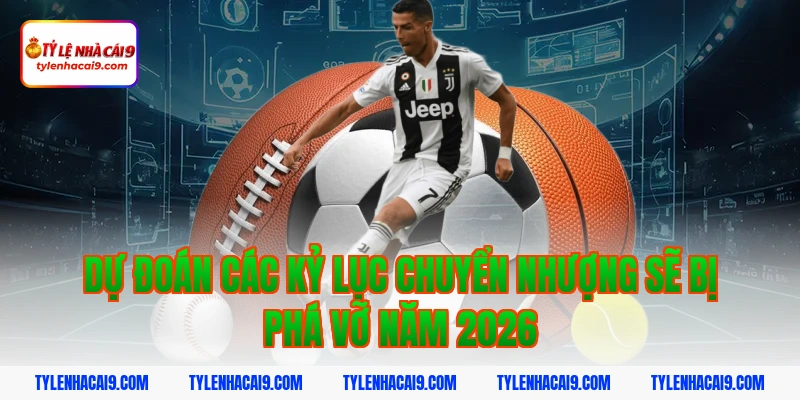 Dự đoán các kỷ lục chuyển nhượng sẽ bị phá vỡ năm 2026