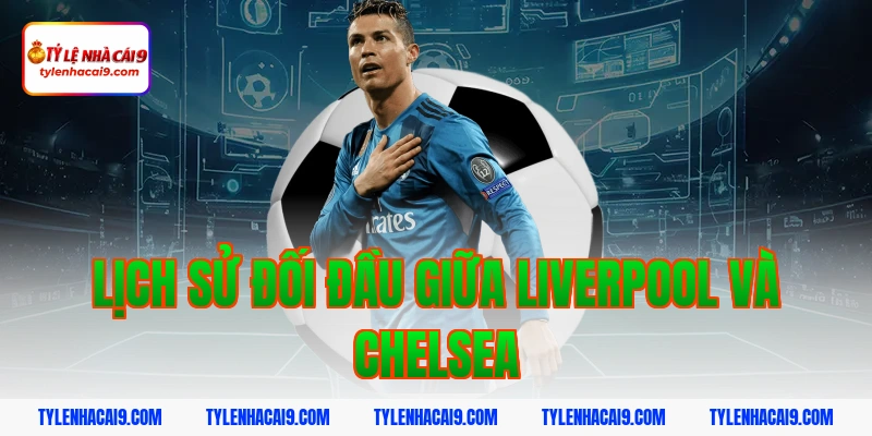 Lịch sử đối đầu giữa Liverpool và Chelsea