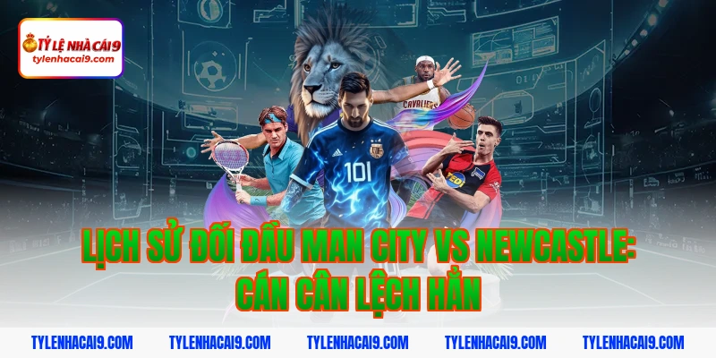 Lịch sử đối đầu Man City vs Newcastle: Cán cân lệch hẳn