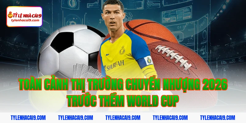 Toàn cảnh thị trường chuyển nhượng 2026 trước thềm World Cup