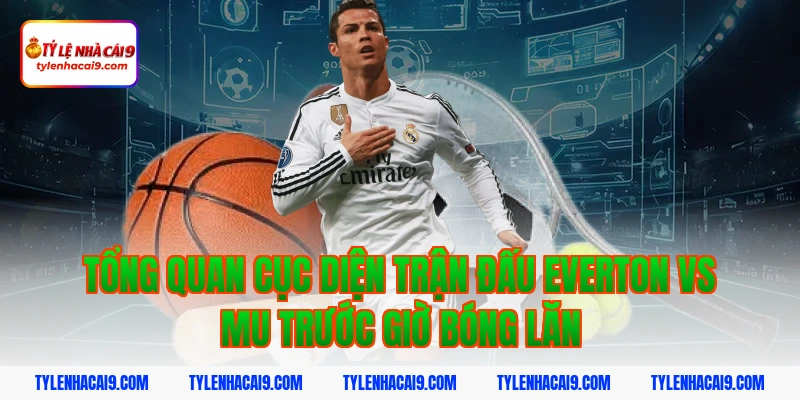 Tổng quan cục diện trận đấu everton vs mu trước giờ bóng lăn