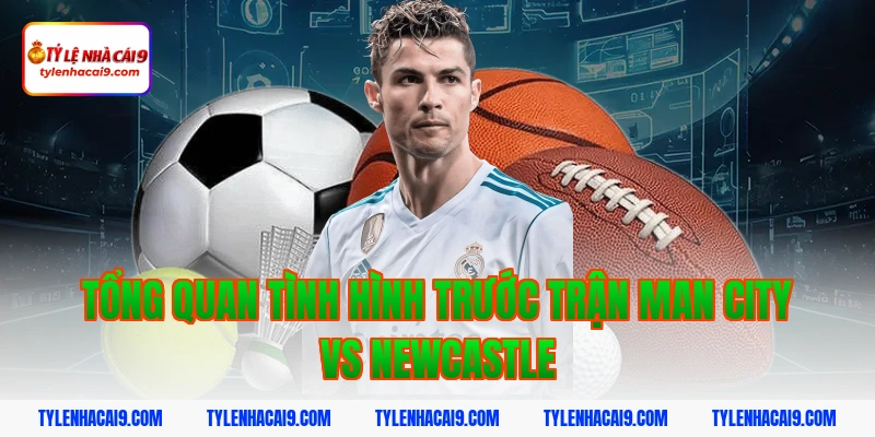 Tổng quan tình hình trước trận Man City vs Newcastle